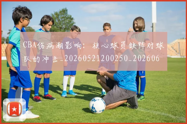 CBA伤病潮影响：核心球员缺阵对球队的冲击_20260521200250_20260606165143